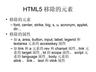 HTML5 移除的元素 移除的元素 font, center, strike, big, s, u, acronym, applet, dir ... 移除的属性 如 a ,  area ,  button ,  input ,  label ,  legend 和 textarea 元素的 accesskey 属性 如 link 和 a 元素的 rev 和 charset 属性 ,  link 元素的 target 属性 , td 的 scope 属性， script 元素的 language 属性 , body 元素的 alink ， link ， text 和 vlink 属性 