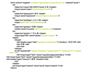 <form action='/register'  enctype="application/x-www-form+xml"  method="post">  <p>  <label for='name'>ID( 请使用 Email 注册 )</label>  <input name='name'  required type='email'  />  <p>  <label for='password'> 密码 </label>  <input name='password'  required type='password'  />  <p>  <label for='birthday'> 出生日期 </label>  <input  type='date' name='birthday'  />  <p>  <label for='gender'> 国籍 </label>  <select name='country'  data='countries.xml' ></select>  <p>  <label for='photo'> 个性头像 </label>  <input type='file' name='photo'  accept='image/*'  />  <table>  <thead>  <td><button type="add"  template="questionId" >+</button>  保密问题 </td>  <td> 答案 </td>  <td></td>  </thead>  <tr id="questionId"  repeat="template" repeat-start="1" repeat-min="1" repeat-max="3" >  <td><input type="text" name="questions[questionId].q" /></td>  <td><input type="text" name="questions[questionId].a" /></td>  <td><button type="remove"> 删除 </button></td>  </tr>  </table>  <p><input type='submit' value='send' class='submit' /></p>  </form>  