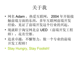 关于我 网名 Adam ，热爱互联网， 2004 年开始接触前端方面的东西，多年互联网前端开发经验，见证了前端开发这个行业的兴起。 现就职于淘宝网北京 UED （前端开发工程师），花名空雁。 追求卓越，不懈努力，做一个专业的前端开发工程师！ Stay Hungry, Stay Foolish! 