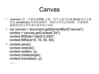 Canvas <canvas> 是一个新的 HTML 元素，这个元素可以被 Script 语言 ( 通常是 JavaScript) 用来绘制图形。例如可以用它来画图、合成图象、或做简单的 ( 和不那么简单的 ) 动画。 var canvas = document.getElementById("canvas"), context = canvas.getContext("2d"); context.fillStyle="rgb(0,0,200)"; context.fillRect(10, 10, 50, 50); context.save(); context.restore(); context.scale(x, y); context.rotate(angle); context.translate(x, y); ...... 