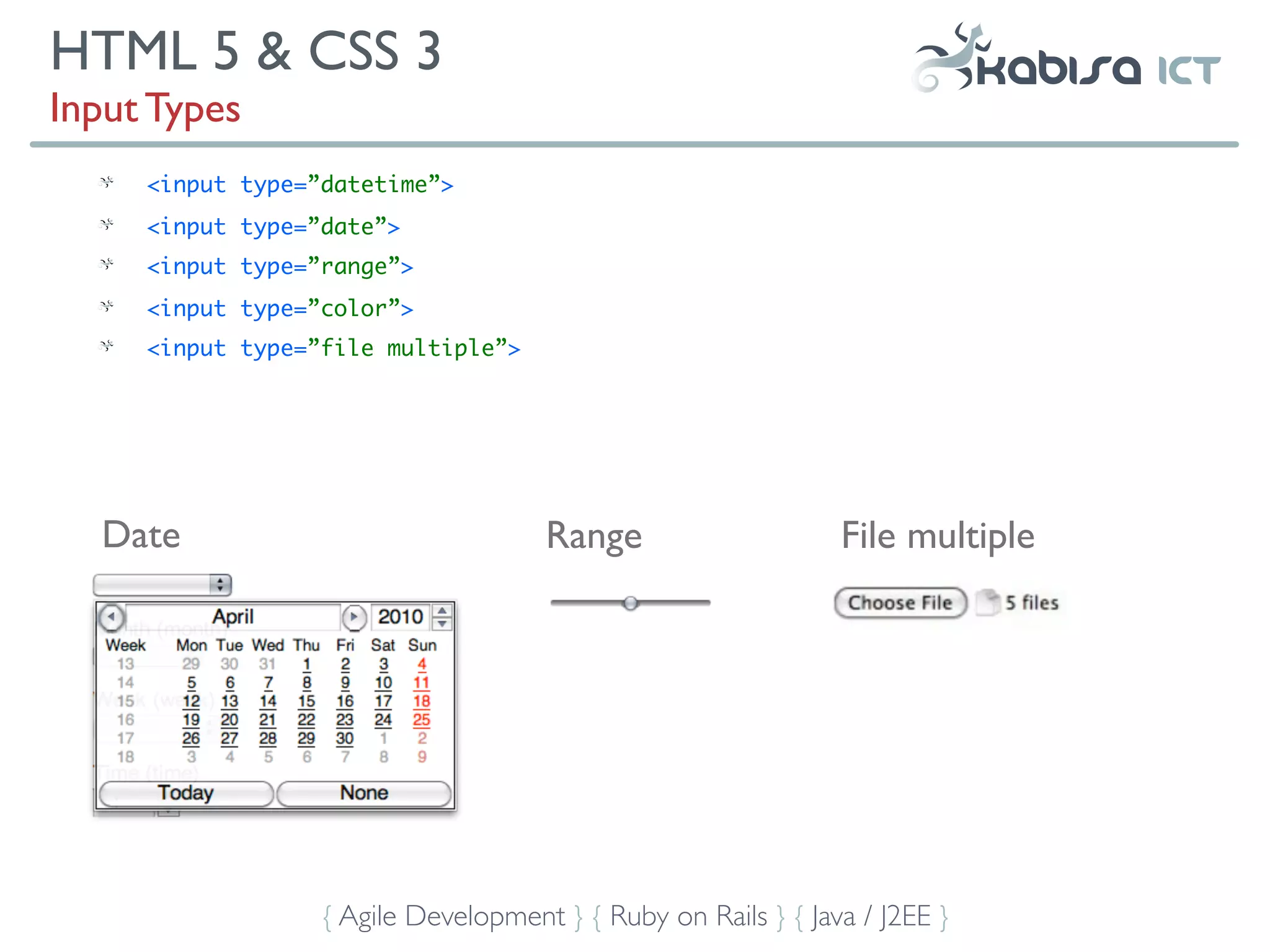HTML 5 & CSS 3
Input Types
     <input type=”datetime”>
     <input type=”date”>
     <input type=”range”>
     <input type=”color”>
     <input type=”file multiple”>




  Date                               Range                     File multiple




                  { Agile Development } { Ruby on Rails } { Java / J2EE }
 