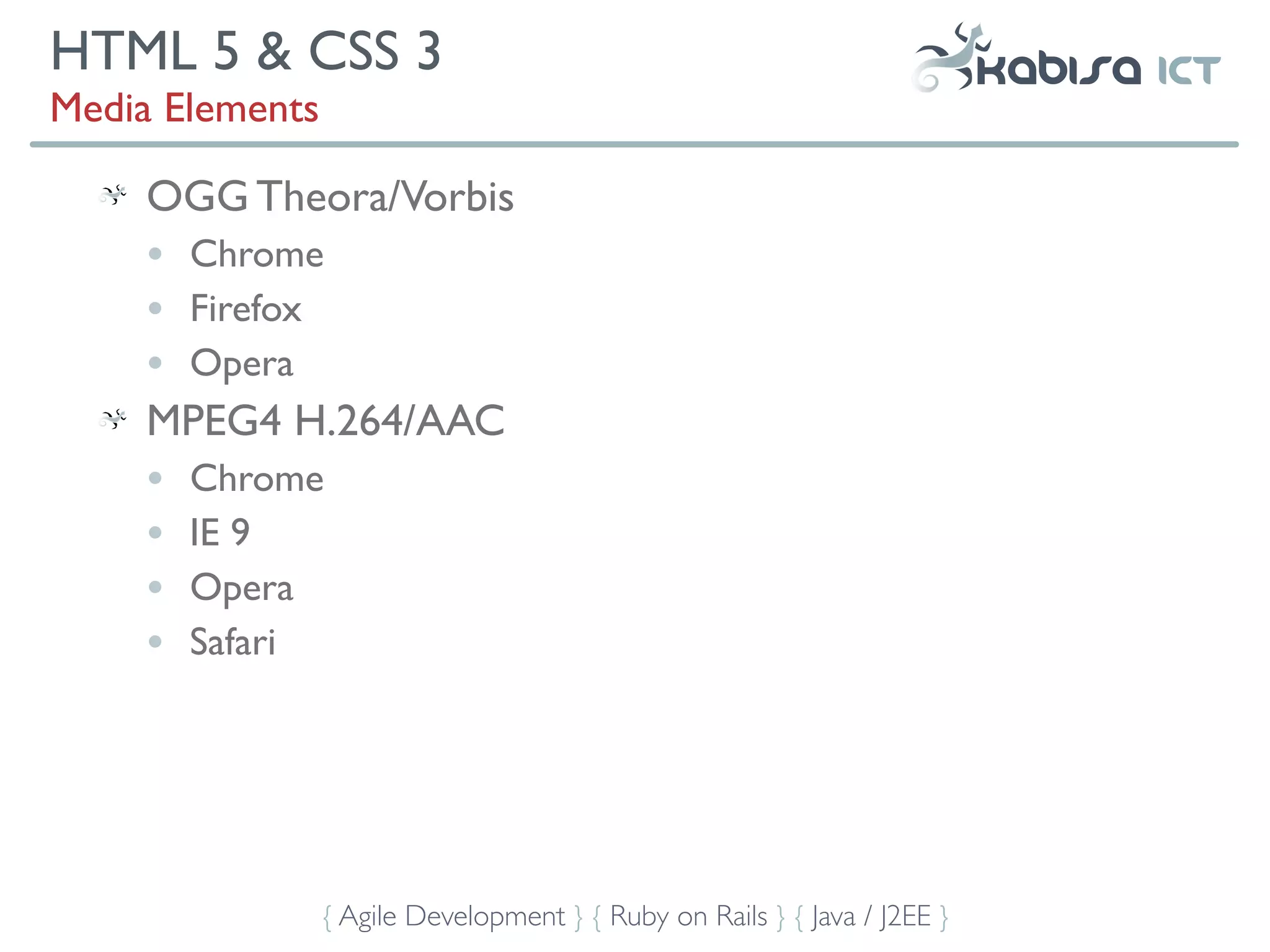 HTML 5 & CSS 3
Media Elements

     OGG Theora/Vorbis
     •   Chrome
     •   Firefox
     •   Opera
     MPEG4 H.264/AAC
     •   Chrome
     •   IE 9
     •   Opera
     •   Safari




                 { Agile Development } { Ruby on Rails } { Java / J2EE }
 