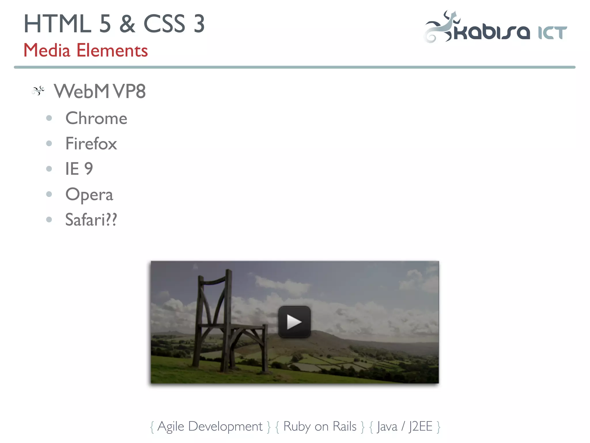 HTML 5 & CSS 3
Media Elements

      WebM VP8
  •   Chrome
  •   Firefox
  •   IE 9
  •   Opera
  •   Safari??




                 { Agile Development } { Ruby on Rails } { Java / J2EE }
 