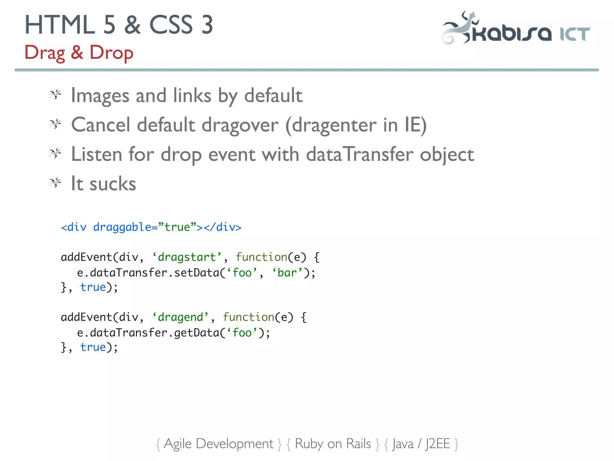 HTML 5 & CSS 3
Drag & Drop

    Images and links by default
    Cancel default dragover (dragenter in IE)
    Listen for drop event with dataTransfer object
    It sucks
   <div draggable=”true”></div>

   addEvent(div, ‘dragstart’, function(e) {
      e.dataTransfer.setData(‘foo’, ‘bar’);
   }, true);

   addEvent(div, ‘dragend’, function(e) {
      e.dataTransfer.getData(‘foo’);
   }, true);




                 { Agile Development } { Ruby on Rails } { Java / J2EE }
 