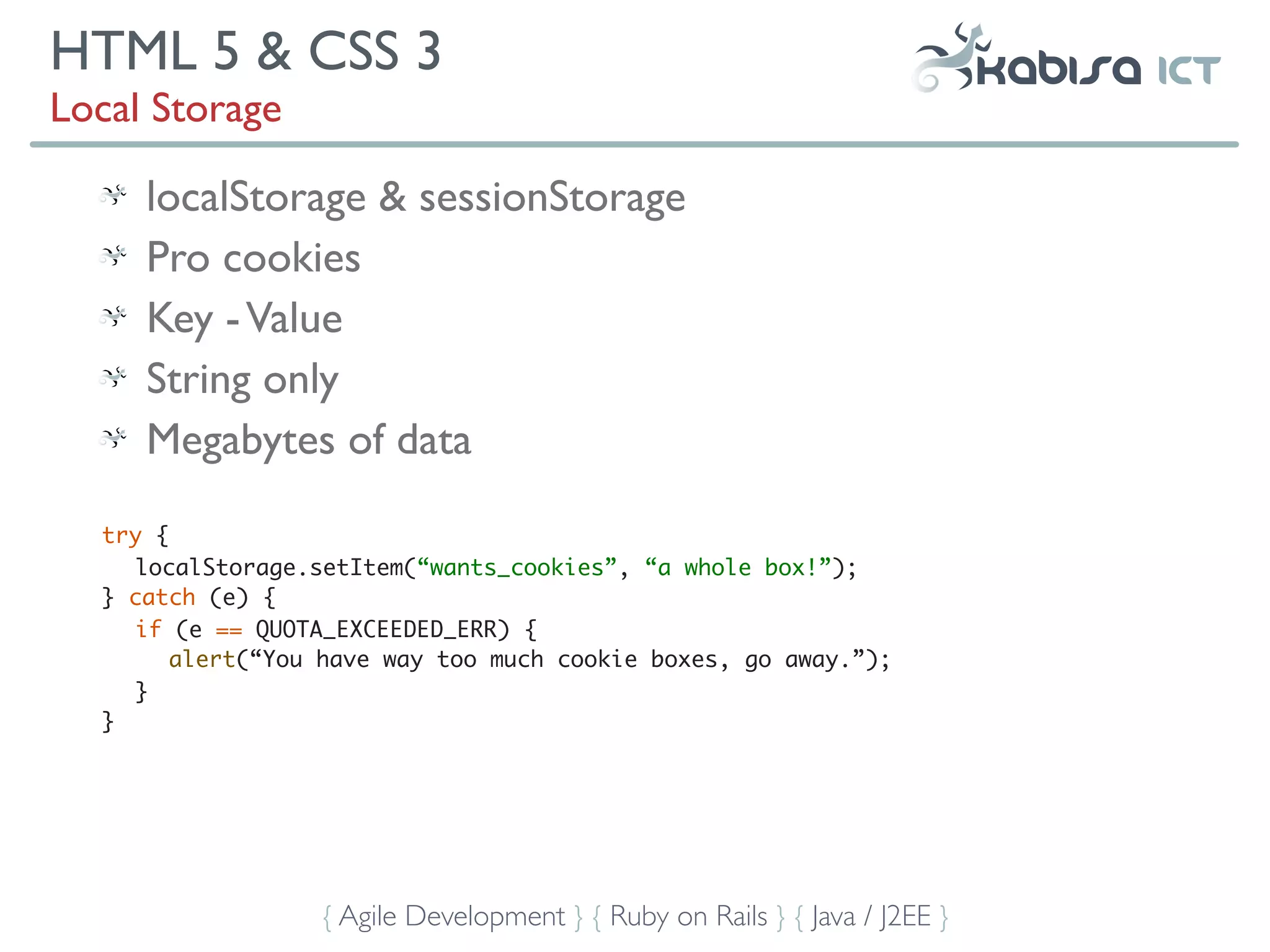 HTML 5 & CSS 3
Local Storage

     localStorage & sessionStorage
     Pro cookies
     Key - Value
     String only
     Megabytes of data

  try {
     localStorage.setItem(“wants_cookies”, “a whole box!”);
  } catch (e) {
     if (e == QUOTA_EXCEEDED_ERR) {
        alert(“You have way too much cookie boxes, go away.”);
     }
  }




                  { Agile Development } { Ruby on Rails } { Java / J2EE }
 
