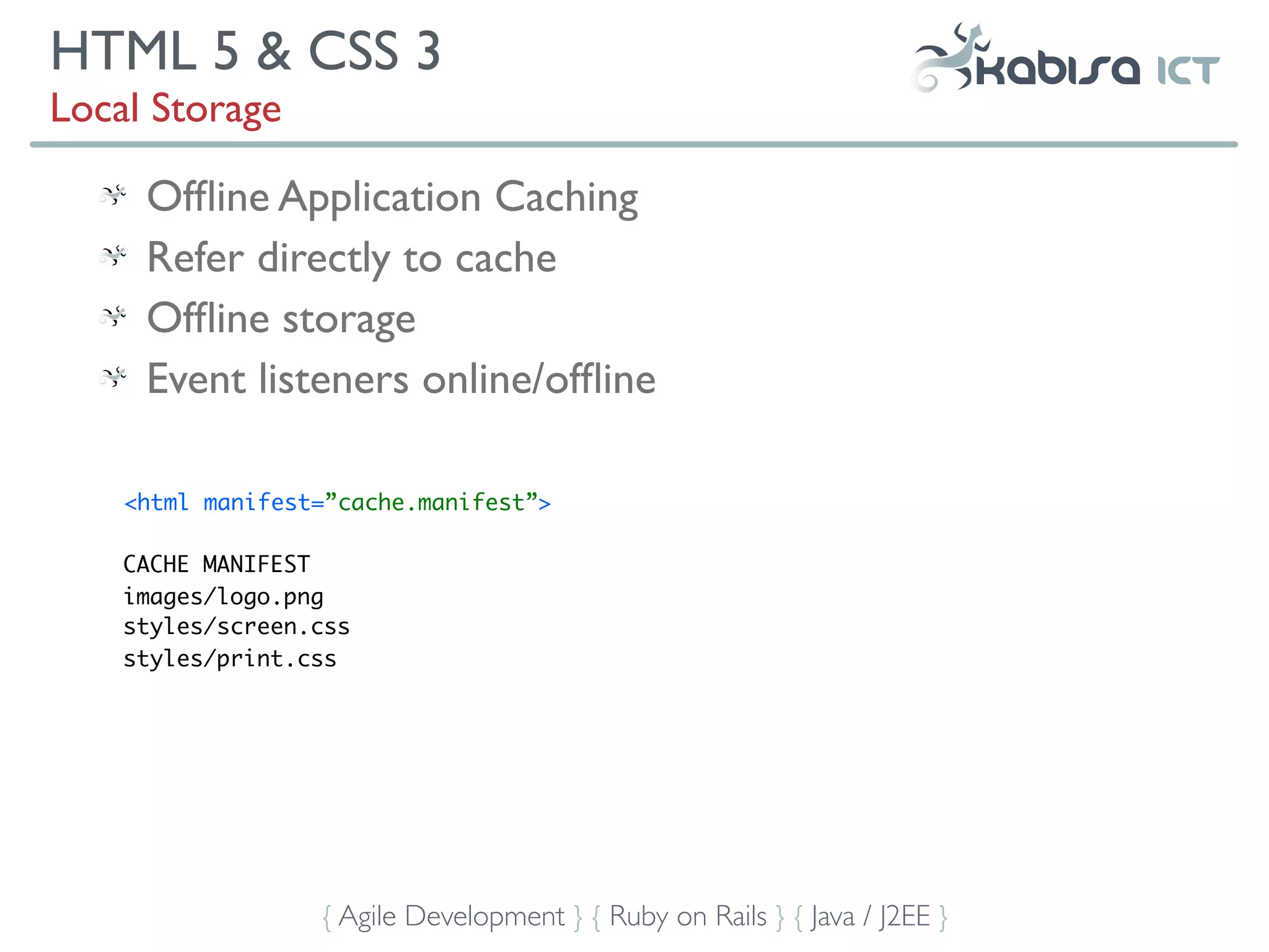 HTML 5 & CSS 3
Local Storage

     Ofﬂine Application Caching
     Refer directly to cache
     Ofﬂine storage
     Event listeners online/ofﬂine

    <html manifest=”cache.manifest”>

    CACHE MANIFEST
    images/logo.png
    styles/screen.css
    styles/print.css




                  { Agile Development } { Ruby on Rails } { Java / J2EE }
 