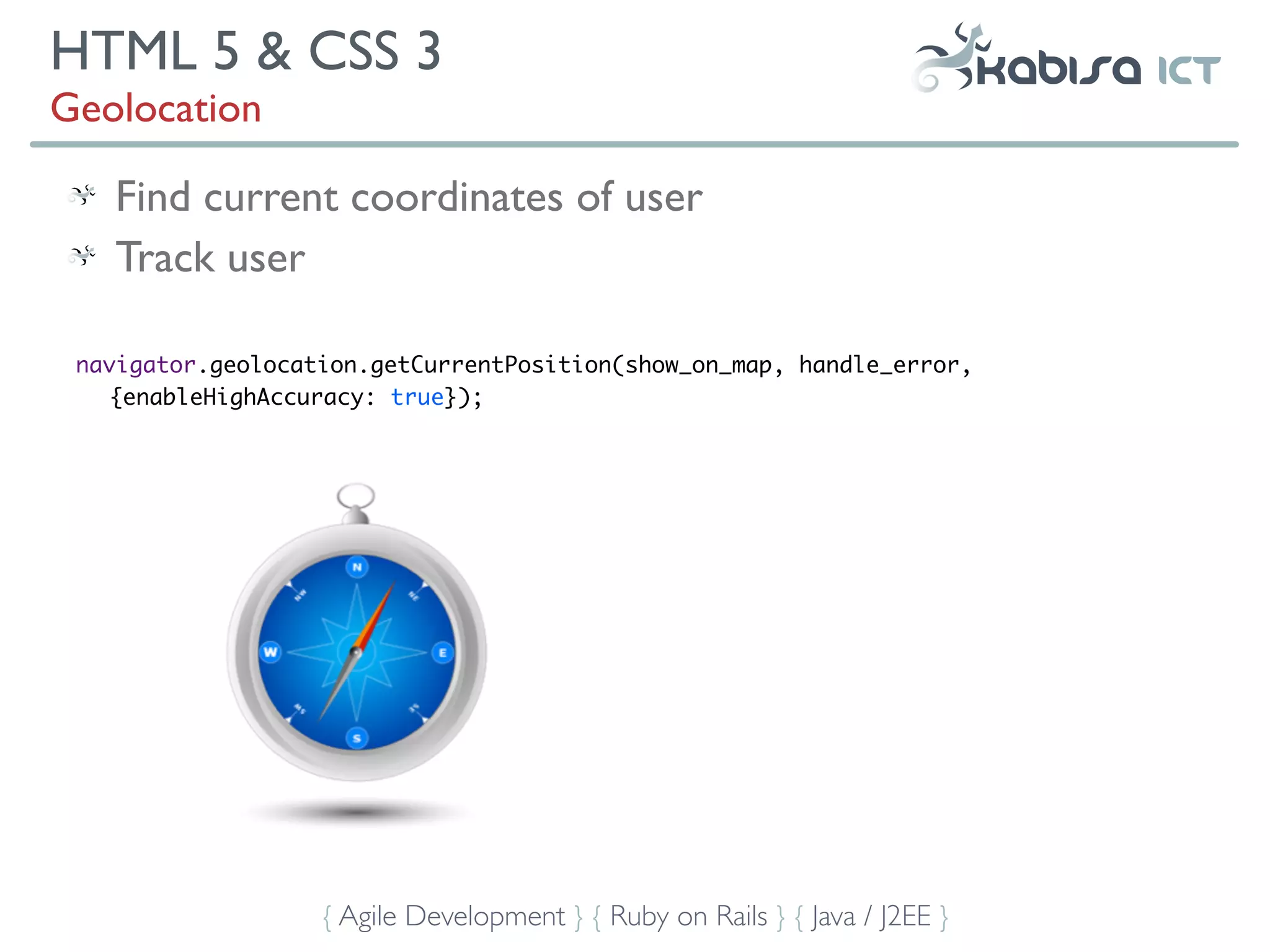 HTML 5 & CSS 3
Geolocation

   Find current coordinates of user
   Track user

 navigator.geolocation.getCurrentPosition(show_on_map, handle_error,
    {enableHighAccuracy: true});




                   { Agile Development } { Ruby on Rails } { Java / J2EE }
 