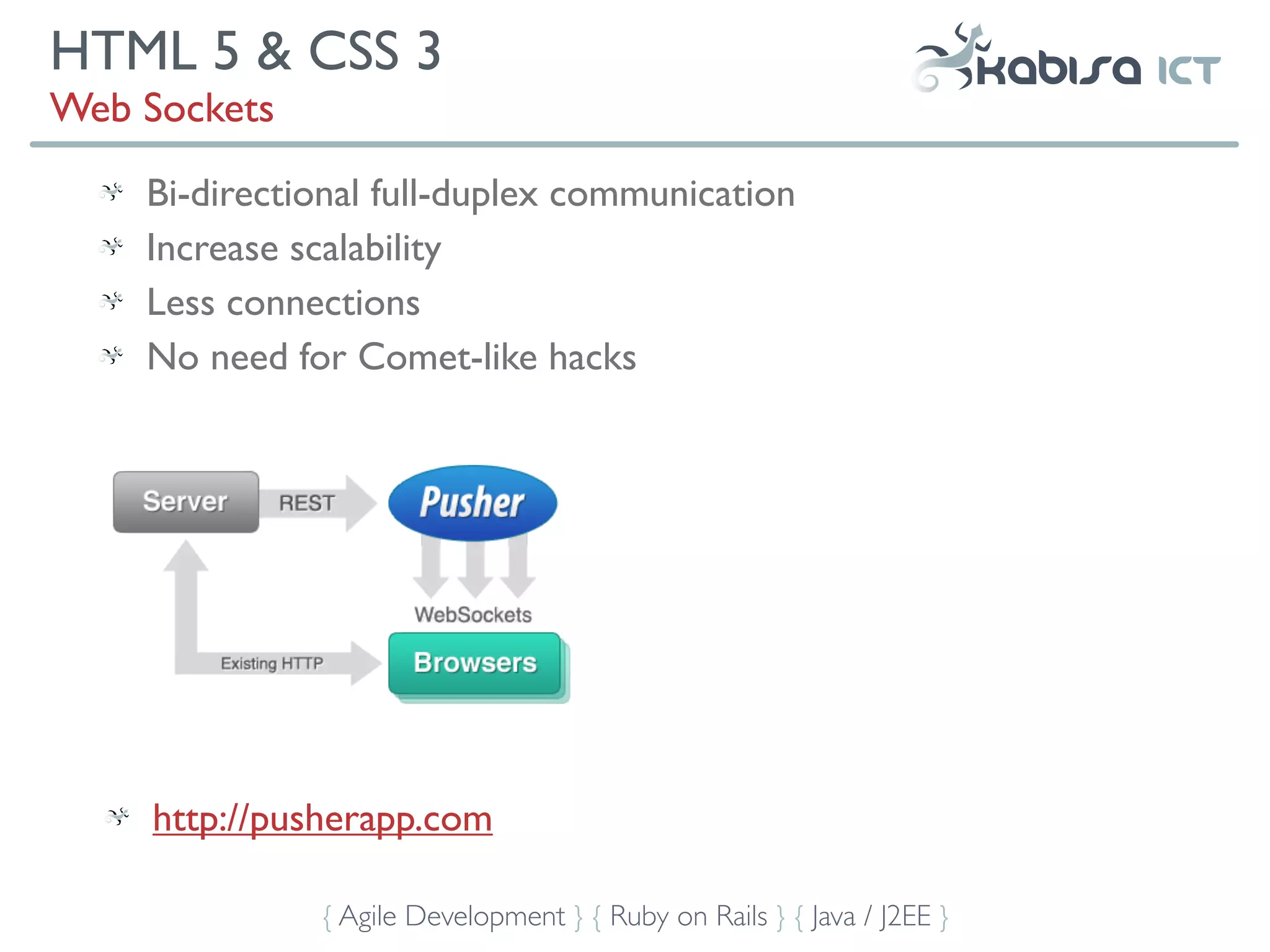 HTML 5 & CSS 3
Web Sockets
    Bi-directional full-duplex communication
    Increase scalability
    Less connections
    No need for Comet-like hacks




     http://pusherapp.com

              { Agile Development } { Ruby on Rails } { Java / J2EE }
 