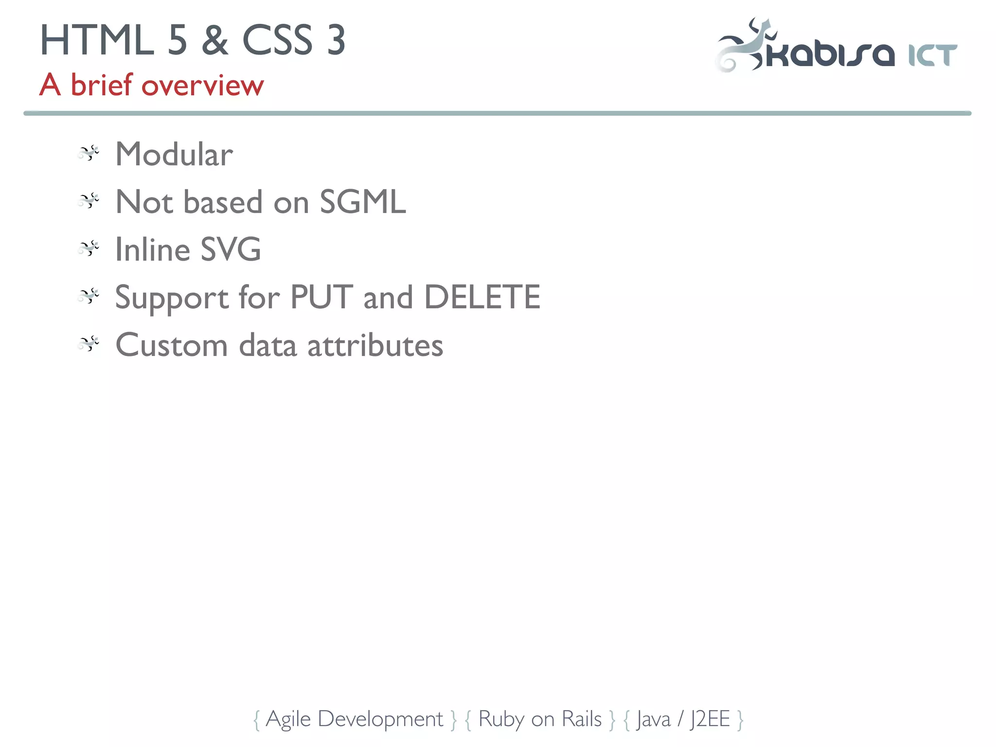HTML 5 & CSS 3
A brief overview

     Modular
     Not based on SGML
     Inline SVG
     Support for PUT and DELETE
     Custom data attributes




               { Agile Development } { Ruby on Rails } { Java / J2EE }
 