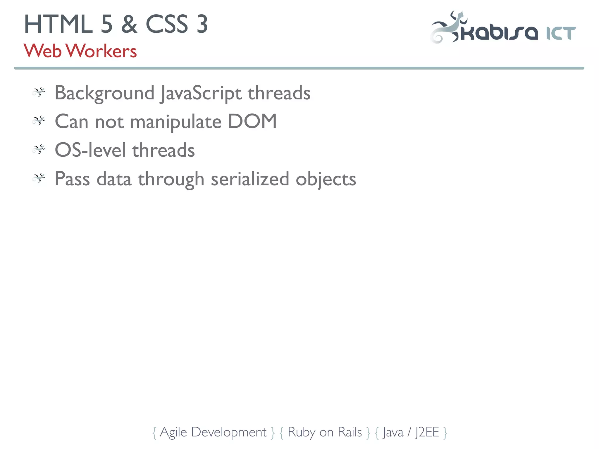 HTML 5 & CSS 3
Web Workers

  Background JavaScript threads
  Can not manipulate DOM
  OS-level threads
  Pass data through serialized objects




              { Agile Development } { Ruby on Rails } { Java / J2EE }
 