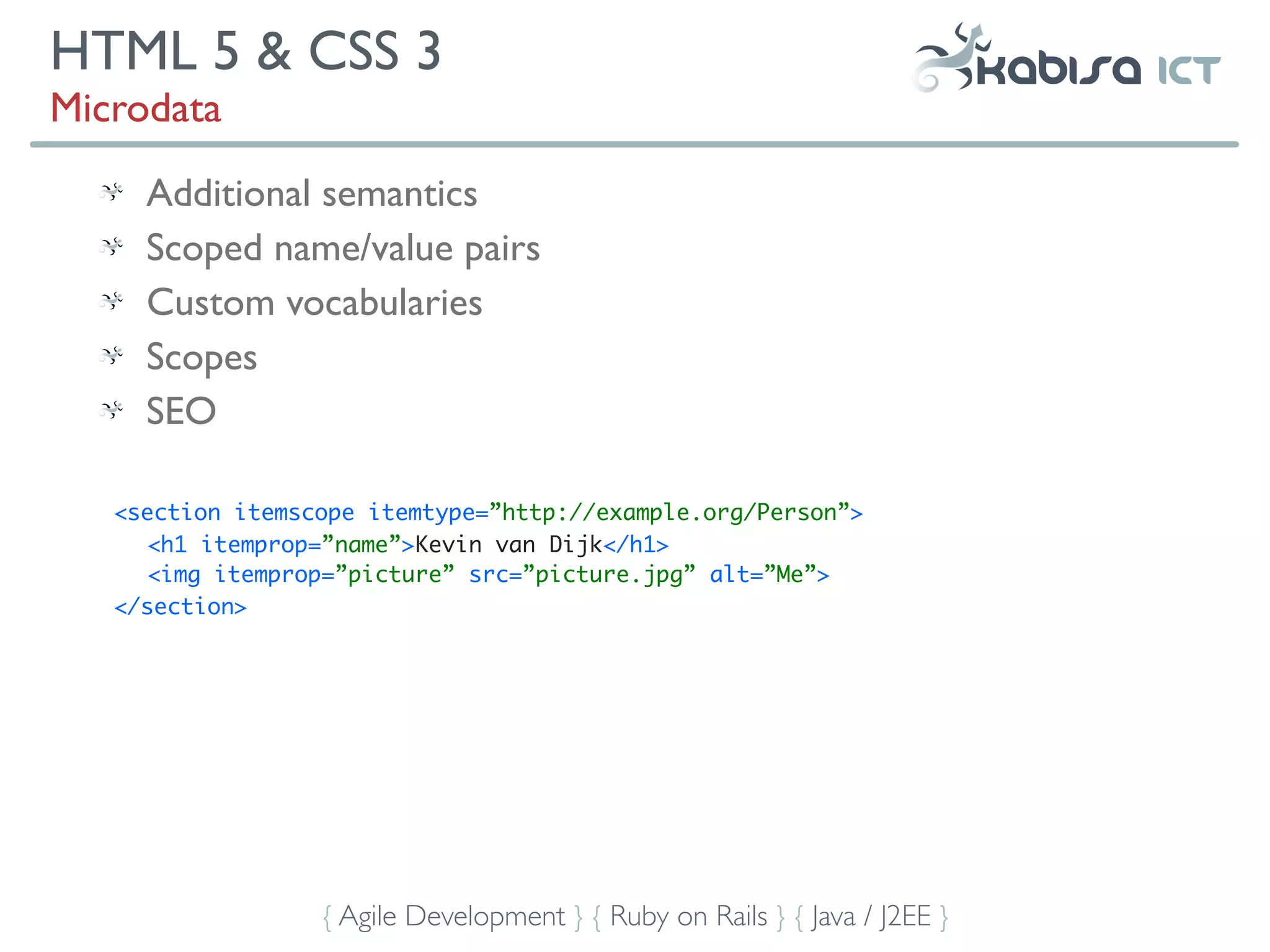 HTML 5 & CSS 3
Microdata
     Additional semantics
     Scoped name/value pairs
     Custom vocabularies
     Scopes
     SEO

   <section itemscope itemtype=”http://example.org/Person”>
      <h1 itemprop=”name”>Kevin van Dijk</h1>
      <img itemprop=”picture” src=”picture.jpg” alt=”Me”>
   </section>




                  { Agile Development } { Ruby on Rails } { Java / J2EE }
 