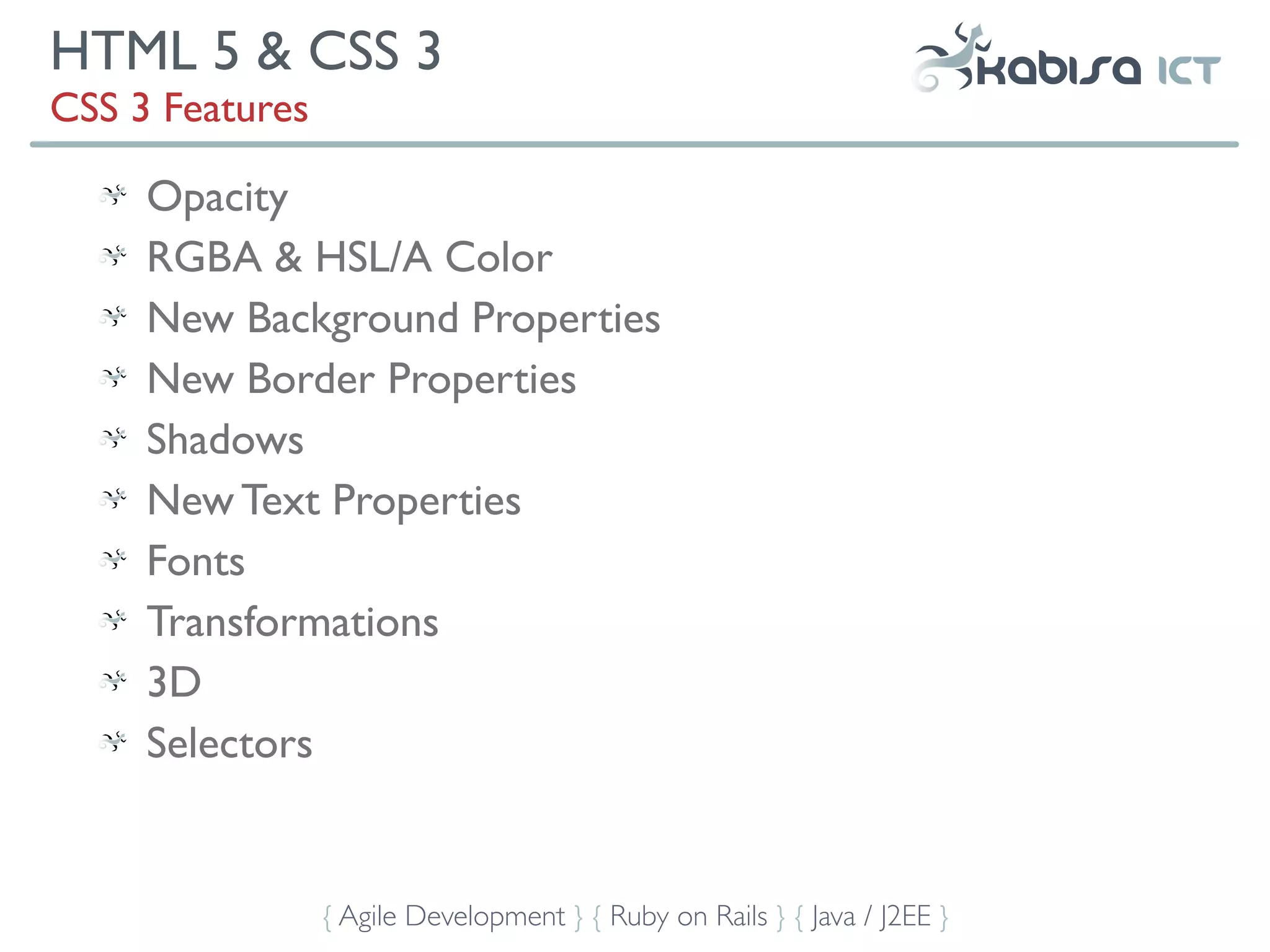 HTML 5 & CSS 3
CSS 3 Features

     Opacity
     RGBA & HSL/A Color
     New Background Properties
     New Border Properties
     Shadows
     New Text Properties
     Fonts
     Transformations
     3D
     Selectors


                 { Agile Development } { Ruby on Rails } { Java / J2EE }
 