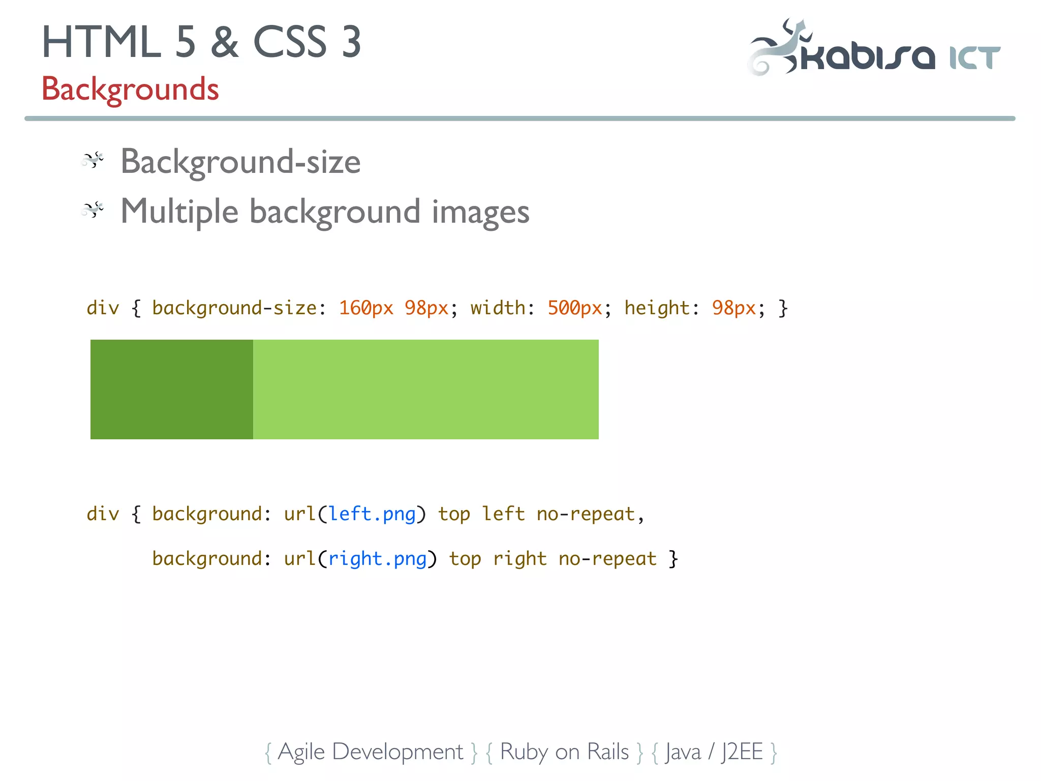 HTML 5 & CSS 3
Backgrounds

     Background-size
     Multiple background images

  div { background-size: 160px 98px; width: 500px; height: 98px; }




  div { background: url(left.png) top left no-repeat,

       background: url(right.png) top right no-repeat }




                  { Agile Development } { Ruby on Rails } { Java / J2EE }
 