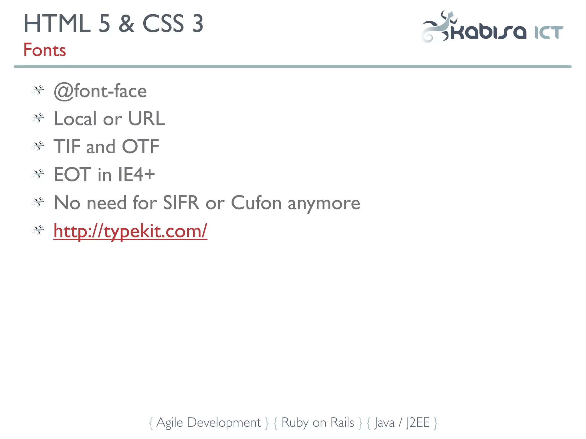 HTML 5 & CSS 3
Fonts

   @font-face
   Local or URL
   TIF and OTF
   EOT in IE4+
   No need for SIFR or Cufon anymore
   http://typekit.com/




             { Agile Development } { Ruby on Rails } { Java / J2EE }
 
