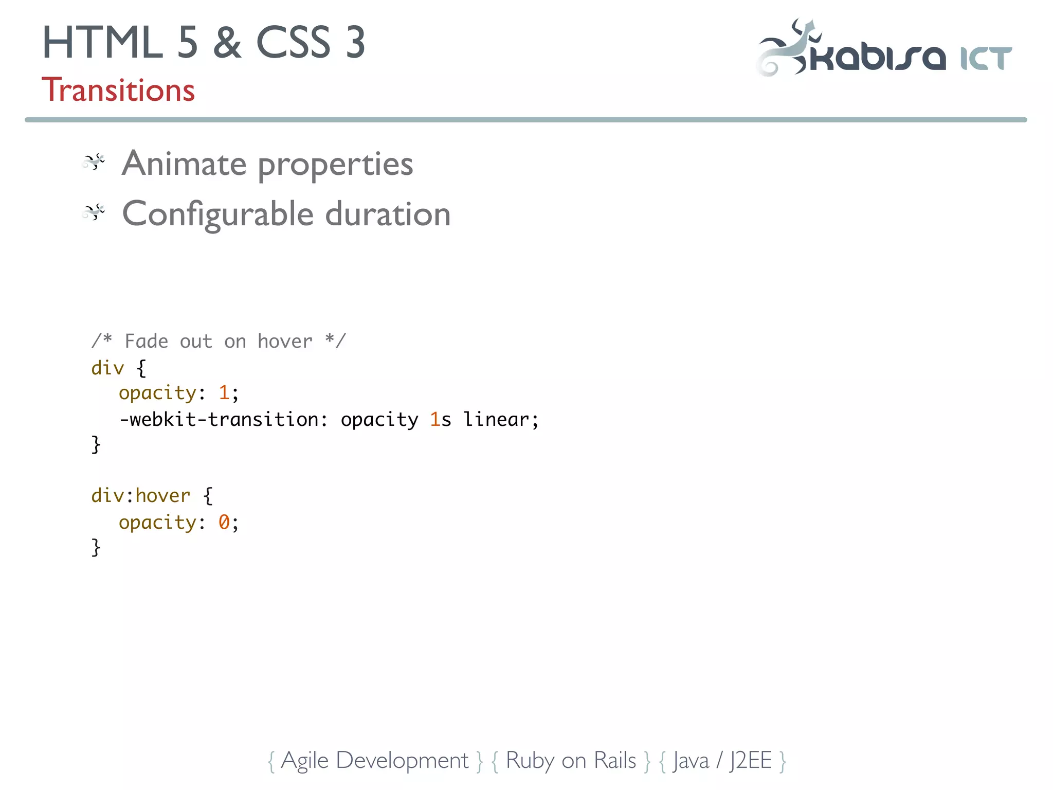 HTML 5 & CSS 3
Transitions

     Animate properties
     Conﬁgurable duration


   /* Fade out on hover */
   div {
      opacity: 1;
      -webkit-transition: opacity 1s linear;
   }

   div:hover {
     opacity: 0;
   }




                   { Agile Development } { Ruby on Rails } { Java / J2EE }
 