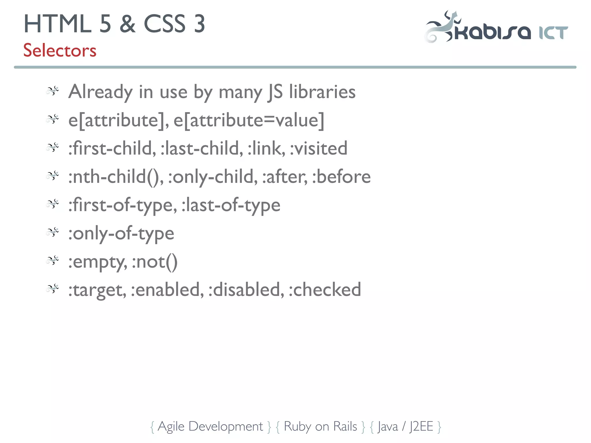 HTML 5 & CSS 3
Selectors

     Already in use by many JS libraries
     e[attribute], e[attribute=value]
     :ﬁrst-child, :last-child, :link, :visited
     :nth-child(), :only-child, :after, :before
     :ﬁrst-of-type, :last-of-type
     :only-of-type
     :empty, :not()
     :target, :enabled, :disabled, :checked




                { Agile Development } { Ruby on Rails } { Java / J2EE }
 