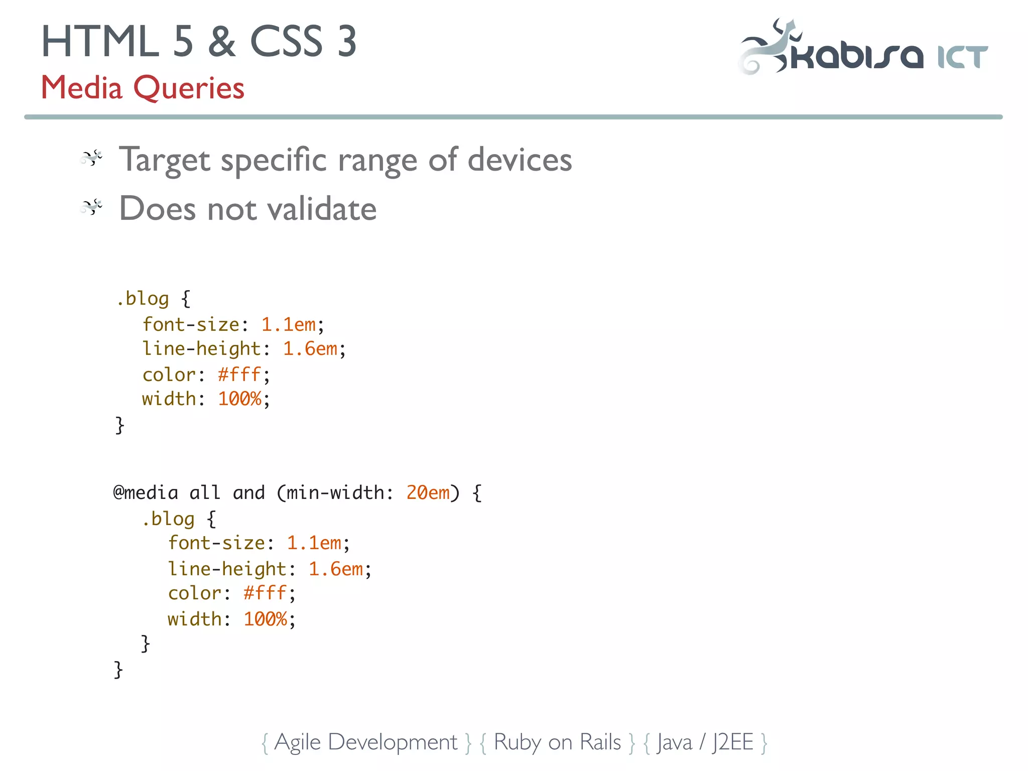 HTML 5 & CSS 3
Media Queries

    Target speciﬁc range of devices
    Does not validate

    .blog {
       font-size: 1.1em;
       line-height: 1.6em;
       color: #fff;
       width: 100%;
    }


    @media all and (min-width: 20em) {
       .blog {
          font-size: 1.1em;
          line-height: 1.6em;
          color: #fff;
          width: 100%;
       }
    }



                 { Agile Development } { Ruby on Rails } { Java / J2EE }
 