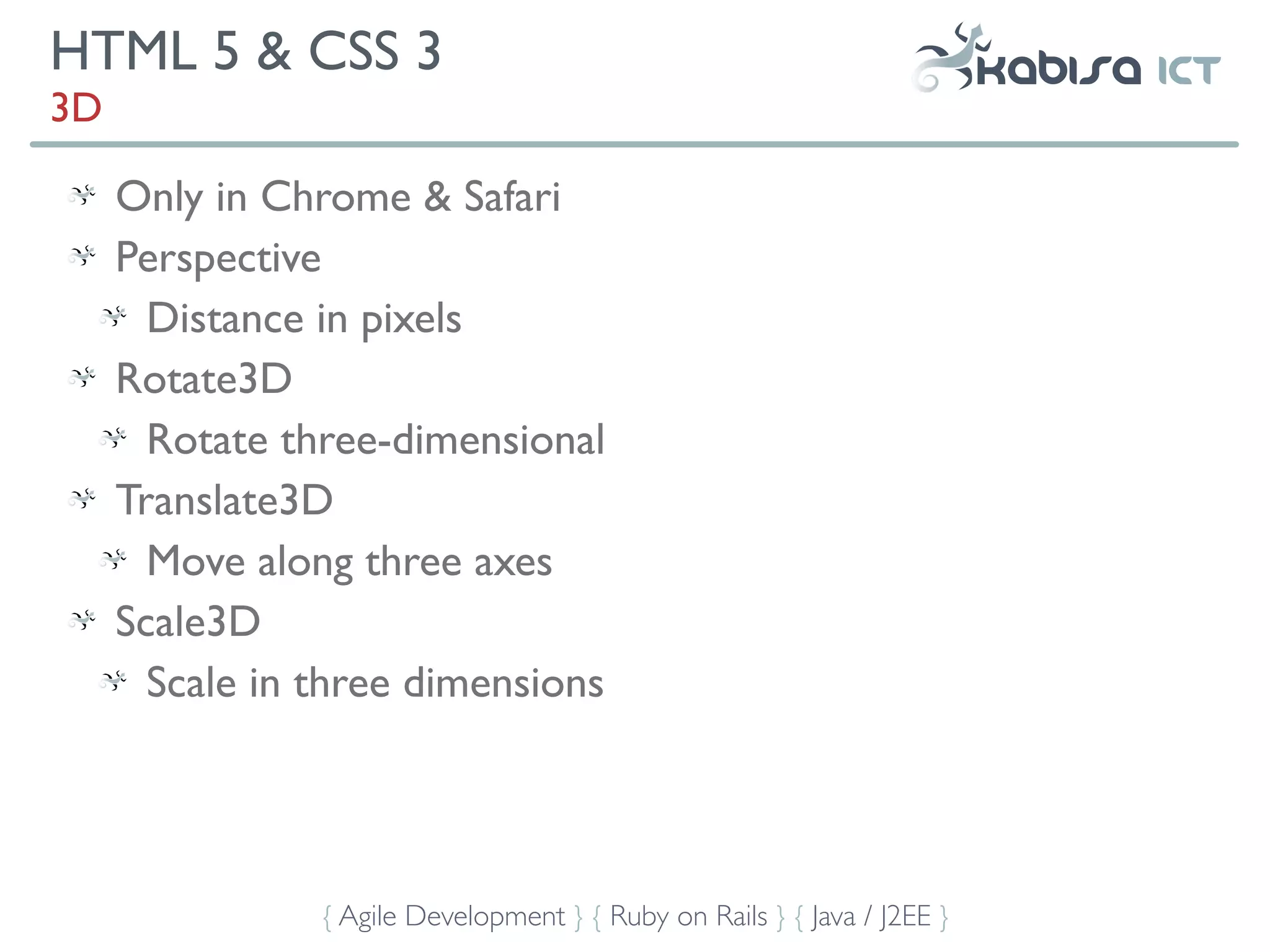 HTML 5 & CSS 3
3D

     Only in Chrome & Safari
     Perspective
       Distance in pixels
     Rotate3D
       Rotate three-dimensional
     Translate3D
       Move along three axes
     Scale3D
       Scale in three dimensions




                { Agile Development } { Ruby on Rails } { Java / J2EE }
 