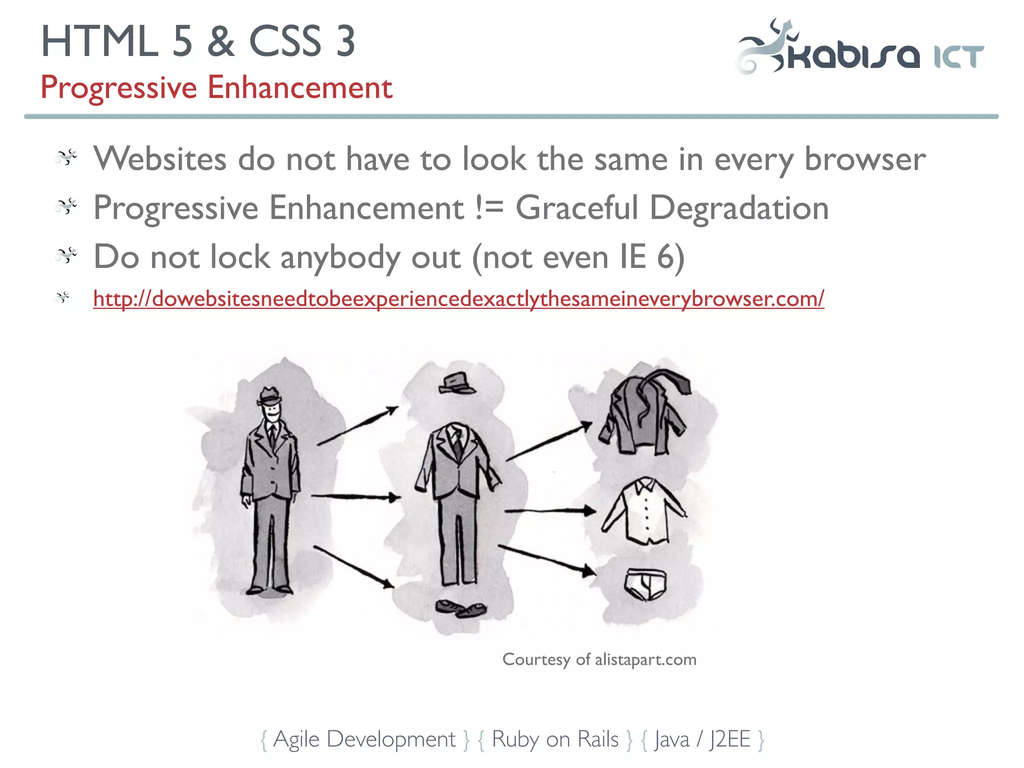 HTML 5 & CSS 3
Progressive Enhancement

   Websites do not have to look the same in every browser
   Progressive Enhancement != Graceful Degradation
   Do not lock anybody out (not even IE 6)
   http://dowebsitesneedtobeexperiencedexactlythesameineverybrowser.com/




                                            Courtesy of alistapart.com



                  { Agile Development } { Ruby on Rails } { Java / J2EE }
 