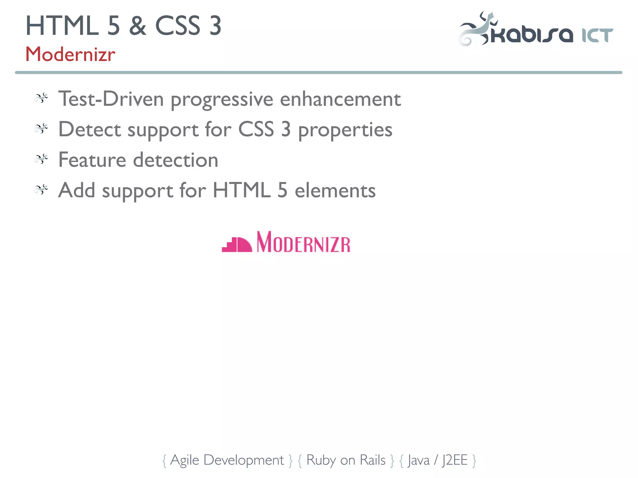 HTML 5 & CSS 3
Modernizr

   Test-Driven progressive enhancement
   Detect support for CSS 3 properties
   Feature detection
   Add support for HTML 5 elements




             { Agile Development } { Ruby on Rails } { Java / J2EE }
 