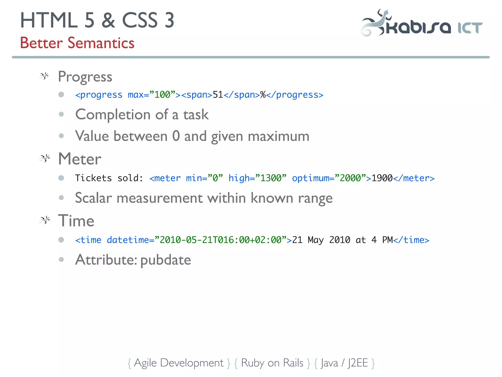 HTML 5 & CSS 3
Better Semantics
     Progress
     •   <progress max=”100”><span>51</span>%</progress>

     •   Completion of a task
     •   Value between 0 and given maximum
     Meter
     •   Tickets sold: <meter min=”0” high=”1300” optimum=”2000”>1900</meter>

     •   Scalar measurement within known range
     Time
     •   <time datetime=”2010-05-21T016:00+02:00”>21 May 2010 at 4 PM</time>

     •   Attribute: pubdate




                  { Agile Development } { Ruby on Rails } { Java / J2EE }
 