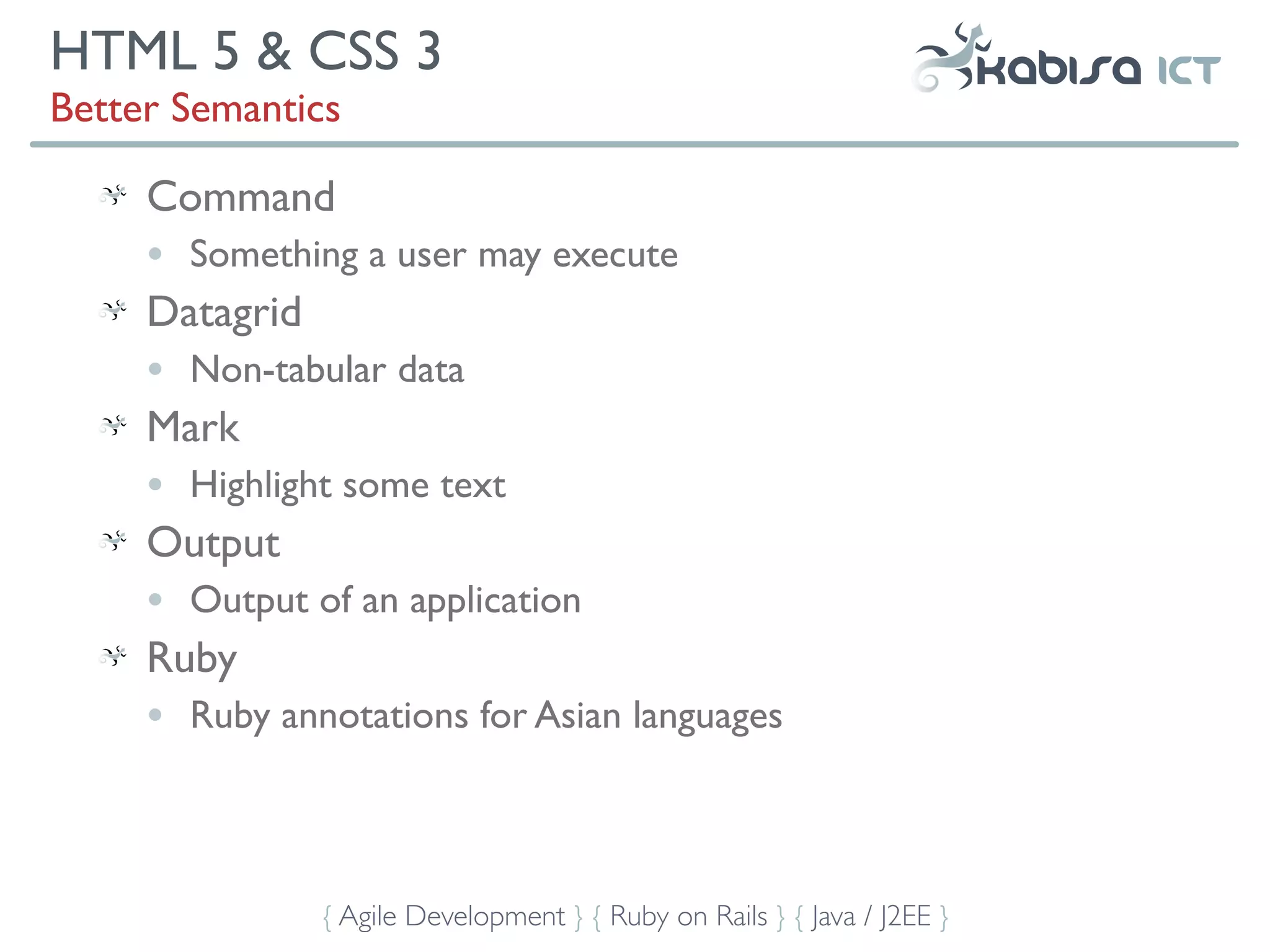 HTML 5 & CSS 3
Better Semantics

     Command
     •   Something a user may execute
     Datagrid
     •   Non-tabular data
     Mark
     •   Highlight some text
     Output
     •   Output of an application
     Ruby
     •   Ruby annotations for Asian languages



                 { Agile Development } { Ruby on Rails } { Java / J2EE }
 