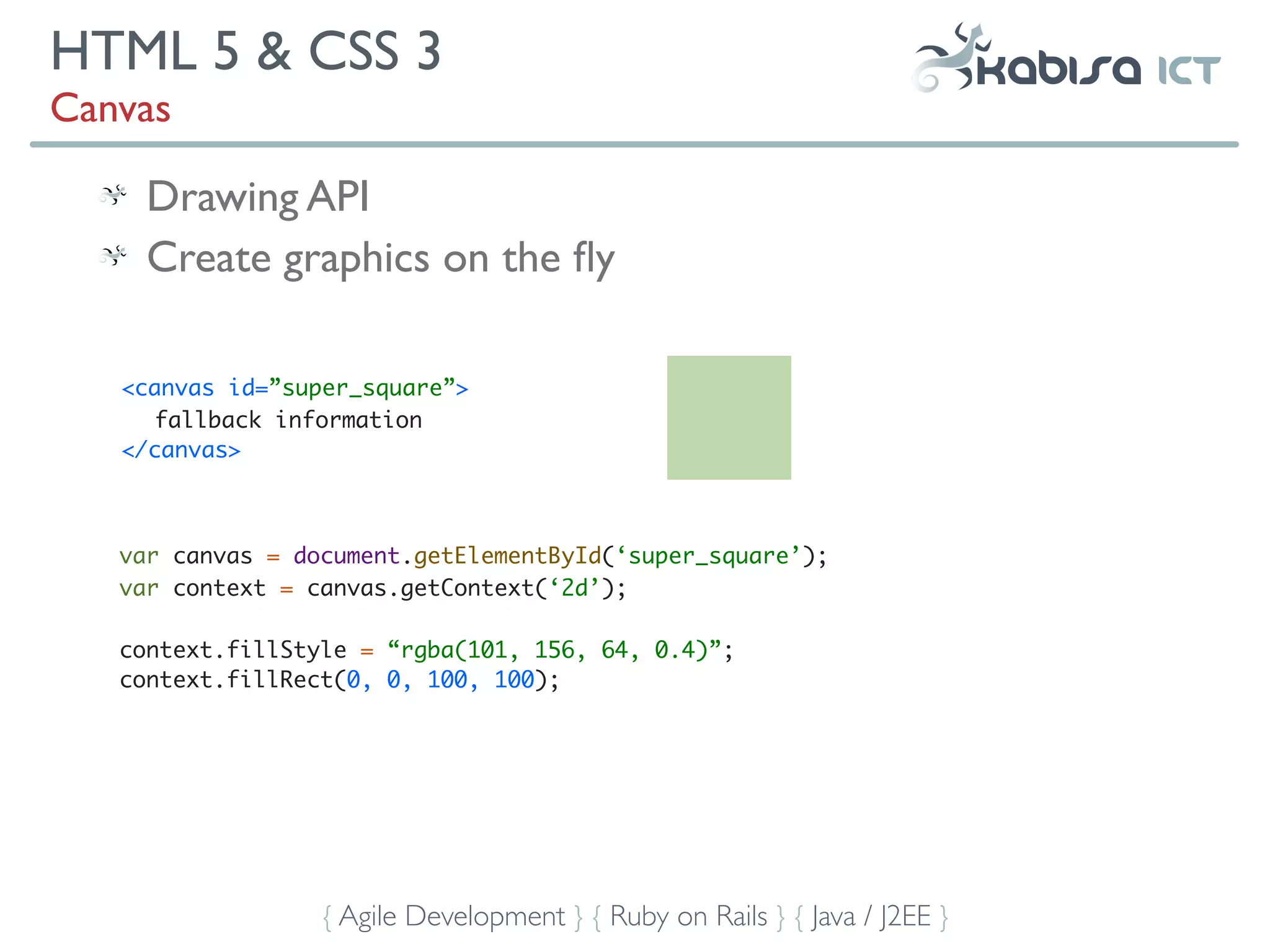 HTML 5 & CSS 3
Canvas

     Drawing API
     Create graphics on the ﬂy

   <canvas id=”super_square”>
      fallback information
   </canvas>



   var canvas = document.getElementById(‘super_square’);
   var context = canvas.getContext(‘2d’);

   context.fillStyle = “rgba(101, 156, 64, 0.4)”;
   context.fillRect(0, 0, 100, 100);




                  { Agile Development } { Ruby on Rails } { Java / J2EE }
 