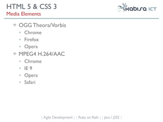 HTML 5 & CSS 3
Media Elements

     OGG Theora/Vorbis
     •   Chrome
     •   Firefox
     •   Opera
     MPEG4 H.264/AAC
     •   Chrome
     •   IE 9
     •   Opera
     •   Safari




                 { Agile Development } { Ruby on Rails } { Java / J2EE }
 