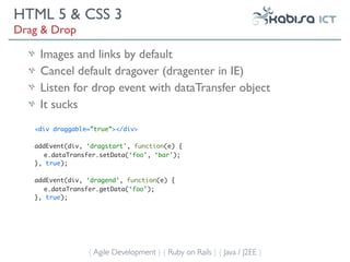 HTML 5 & CSS 3
Drag & Drop

    Images and links by default
    Cancel default dragover (dragenter in IE)
    Listen for drop event with dataTransfer object
    It sucks
   <div draggable=”true”></div>

   addEvent(div, ‘dragstart’, function(e) {
      e.dataTransfer.setData(‘foo’, ‘bar’);
   }, true);

   addEvent(div, ‘dragend’, function(e) {
      e.dataTransfer.getData(‘foo’);
   }, true);




                 { Agile Development } { Ruby on Rails } { Java / J2EE }
 