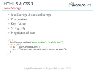 HTML 5 & CSS 3
Local Storage

     localStorage & sessionStorage
     Pro cookies
     Key - Value
     String only
     Megabytes of data

  try {
     localStorage.setItem(“wants_cookies”, “a whole box!”);
  } catch (e) {
     if (e == QUOTA_EXCEEDED_ERR) {
        alert(“You have way too much cookie boxes, go away.”);
     }
  }




                  { Agile Development } { Ruby on Rails } { Java / J2EE }
 