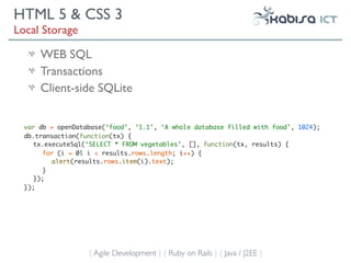 HTML 5 & CSS 3
Local Storage

      WEB SQL
      Transactions
      Client-side SQLite


  var db = openDatabase(‘food’, ‘1.1’, ‘A whole database filled with food’, 1024);
  db.transaction(function(tx) {
     tx.executeSql(‘SELECT * FROM vegetables’, [], function(tx, results) {
        for (i = 0l i < results.rows.length; i++) {
           alert(results.rows.item(i).text);
        }
     });
  });




                   { Agile Development } { Ruby on Rails } { Java / J2EE }
 