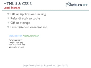 HTML 5 & CSS 3
Local Storage

     Ofﬂine Application Caching
     Refer directly to cache
     Ofﬂine storage
     Event listeners online/ofﬂine

    <html manifest=”cache.manifest”>

    CACHE MANIFEST
    images/logo.png
    styles/screen.css
    styles/print.css




                  { Agile Development } { Ruby on Rails } { Java / J2EE }
 