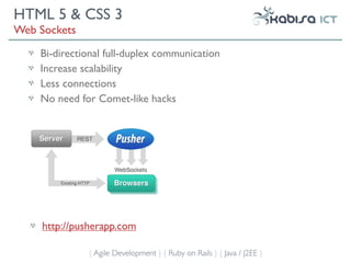 HTML 5 & CSS 3
Web Sockets
    Bi-directional full-duplex communication
    Increase scalability
    Less connections
    No need for Comet-like hacks




     http://pusherapp.com

              { Agile Development } { Ruby on Rails } { Java / J2EE }
 