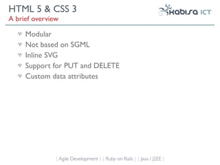 HTML 5 & CSS 3
A brief overview

     Modular
     Not based on SGML
     Inline SVG
     Support for PUT and DELETE
     Custom data attributes




               { Agile Development } { Ruby on Rails } { Java / J2EE }
 