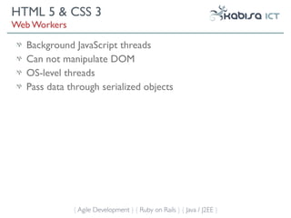 HTML 5 & CSS 3
Web Workers

  Background JavaScript threads
  Can not manipulate DOM
  OS-level threads
  Pass data through serialized objects




              { Agile Development } { Ruby on Rails } { Java / J2EE }
 