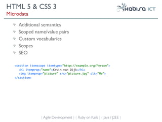 HTML 5 & CSS 3
Microdata
     Additional semantics
     Scoped name/value pairs
     Custom vocabularies
     Scopes
     SEO

   <section itemscope itemtype=”http://example.org/Person”>
      <h1 itemprop=”name”>Kevin van Dijk</h1>
      <img itemprop=”picture” src=”picture.jpg” alt=”Me”>
   </section>




                  { Agile Development } { Ruby on Rails } { Java / J2EE }
 