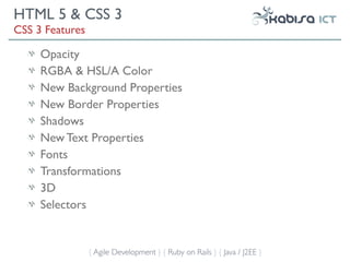 HTML 5 & CSS 3
CSS 3 Features

     Opacity
     RGBA & HSL/A Color
     New Background Properties
     New Border Properties
     Shadows
     New Text Properties
     Fonts
     Transformations
     3D
     Selectors


                 { Agile Development } { Ruby on Rails } { Java / J2EE }
 
