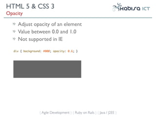 HTML 5 & CSS 3
Opacity

     Adjust opacity of an element
     Value between 0.0 and 1.0
     Not supported in IE

   div { background: #000; opacity: 0.6; }




                  { Agile Development } { Ruby on Rails } { Java / J2EE }
 