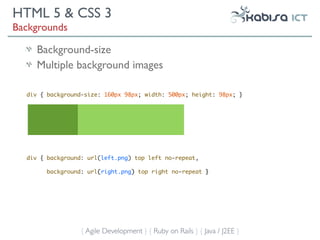 HTML 5 & CSS 3
Backgrounds

     Background-size
     Multiple background images

  div { background-size: 160px 98px; width: 500px; height: 98px; }




  div { background: url(left.png) top left no-repeat,

       background: url(right.png) top right no-repeat }




                  { Agile Development } { Ruby on Rails } { Java / J2EE }
 