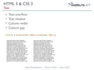 HTML 5 & CSS 3
Text

      Text overﬂow
      Text shadow
      Column width
      Column gap

 article { column-width: 100px; column-gap: 30px; }


  Lorem ipsum dolor sit amet, consectetur              Lorem ipsum dolor sit amet, consectetur
  adipiscing elit. Morbi ultrices tellus nec nibh      adipiscing elit. Morbi ultrices tellus nec nibh
  suscipit sit amet egestas nibh mollis.               suscipit sit amet egestas nibh mollis.
  Pellentesque eget lectus mauris. Nunc                Pellentesque eget lectus mauris. Nunc
  venenatis risus in magna ullamcorper vitae           venenatis risus in magna ullamcorper vitae
  mattis mauris ultricies. Praesent nisl eros,         mattis mauris ultricies. Praesent nisl eros,
  adipiscing in varius tempor, eleifend quis dolor.    adipiscing in varius tempor, eleifend quis dolor.
  Suspendisse at tellus eget erat sollicitudin         Suspendisse at tellus eget erat sollicitudin
  iaculis at quis eros. Fusce nibh neque, porttitor    iaculis at quis eros. Fusce nibh neque, porttitor
  vitae condimentum ac, condimentum id lacus.          vitae condimentum ac, condimentum id lacus.
  Fusce lorem leo, scelerisque a mollis eget,          Fusce lorem leo, scelerisque a mollis eget,
  convallis nec arcu. Praesent tincidunt est in arcu   convallis nec arcu. Praesent tincidunt est in arcu
  scelerisque mollis. Integer et turpis velit.         scelerisque mollis. Integer et turpis velit.
  Pellentesque malesuada, elit id mattis varius,       Pellentesque malesuada, elit id mattis varius,
  dolor lorem imperdiet tortor, vulputate aliquam      dolor lorem imperdiet tortor, vulputate aliquam
  tellus risus vitae felis. Vestibulum egestas         tellus risus vitae felis. Vestibulum egestas
  gravida enim, ac tincidunt leo convallis in. Nam     gravida enim, ac tincidunt leo convallis in. Nam




                                         { Agile Development } { Ruby on Rails } { Java / J2EE }
 
