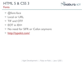 HTML 5 & CSS 3
Fonts

   @font-face
   Local or URL
   TIF and OTF
   EOT in IE4+
   No need for SIFR or Cufon anymore
   http://typekit.com/




             { Agile Development } { Ruby on Rails } { Java / J2EE }
 
