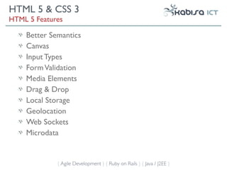 HTML 5 & CSS 3
HTML 5 Features

    Better Semantics
    Canvas
    Input Types
    Form Validation
    Media Elements
    Drag & Drop
    Local Storage
    Geolocation
    Web Sockets
    Microdata


             { Agile Development } { Ruby on Rails } { Java / J2EE }
 
