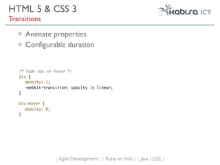 HTML 5 & CSS 3
Transitions

     Animate properties
     Conﬁgurable duration


   /* Fade out on hover */
   div {
      opacity: 1;
      -webkit-transition: opacity 1s linear;
   }

   div:hover {
     opacity: 0;
   }




                   { Agile Development } { Ruby on Rails } { Java / J2EE }
 