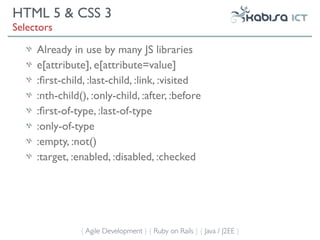 HTML 5 & CSS 3
Selectors

     Already in use by many JS libraries
     e[attribute], e[attribute=value]
     :ﬁrst-child, :last-child, :link, :visited
     :nth-child(), :only-child, :after, :before
     :ﬁrst-of-type, :last-of-type
     :only-of-type
     :empty, :not()
     :target, :enabled, :disabled, :checked




                { Agile Development } { Ruby on Rails } { Java / J2EE }
 