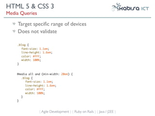 HTML 5 & CSS 3
Media Queries

    Target speciﬁc range of devices
    Does not validate

    .blog {
       font-size: 1.1em;
       line-height: 1.6em;
       color: #fff;
       width: 100%;
    }


    @media all and (min-width: 20em) {
       .blog {
          font-size: 1.1em;
          line-height: 1.6em;
          color: #fff;
          width: 100%;
       }
    }



                 { Agile Development } { Ruby on Rails } { Java / J2EE }
 