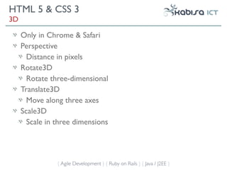 HTML 5 & CSS 3
3D

     Only in Chrome & Safari
     Perspective
       Distance in pixels
     Rotate3D
       Rotate three-dimensional
     Translate3D
       Move along three axes
     Scale3D
       Scale in three dimensions




                { Agile Development } { Ruby on Rails } { Java / J2EE }
 