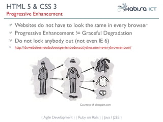 HTML 5 & CSS 3
Progressive Enhancement

   Websites do not have to look the same in every browser
   Progressive Enhancement != Graceful Degradation
   Do not lock anybody out (not even IE 6)
   http://dowebsitesneedtobeexperiencedexactlythesameineverybrowser.com/




                                            Courtesy of alistapart.com



                  { Agile Development } { Ruby on Rails } { Java / J2EE }
 