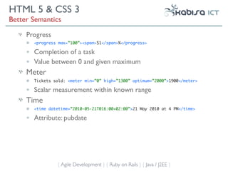 HTML 5 & CSS 3
Better Semantics
     Progress
     •   <progress max=”100”><span>51</span>%</progress>

     •   Completion of a task
     •   Value between 0 and given maximum
     Meter
     •   Tickets sold: <meter min=”0” high=”1300” optimum=”2000”>1900</meter>

     •   Scalar measurement within known range
     Time
     •   <time datetime=”2010-05-21T016:00+02:00”>21 May 2010 at 4 PM</time>

     •   Attribute: pubdate




                  { Agile Development } { Ruby on Rails } { Java / J2EE }
 