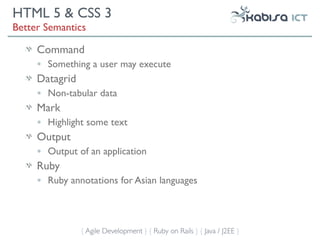 HTML 5 & CSS 3
Better Semantics

     Command
     •   Something a user may execute
     Datagrid
     •   Non-tabular data
     Mark
     •   Highlight some text
     Output
     •   Output of an application
     Ruby
     •   Ruby annotations for Asian languages



                 { Agile Development } { Ruby on Rails } { Java / J2EE }
 