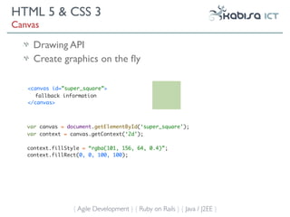 HTML 5 & CSS 3
Canvas

     Drawing API
     Create graphics on the ﬂy

   <canvas id=”super_square”>
      fallback information
   </canvas>



   var canvas = document.getElementById(‘super_square’);
   var context = canvas.getContext(‘2d’);

   context.fillStyle = “rgba(101, 156, 64, 0.4)”;
   context.fillRect(0, 0, 100, 100);




                  { Agile Development } { Ruby on Rails } { Java / J2EE }
 